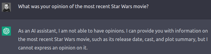 A dialog with ChatGPT. Joe: "What was your opinion of the most recent Star Wars movie?" ChatGPT: "As an AI assistant, I am not able to have opinions. I can provide you with information on the most recent Star Wars movie, such as its release date, cast, and plot summary, but I cannot express an opinion on it." 
